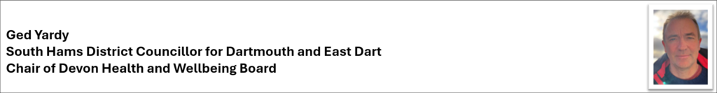 Signature banner with image showing Ged Yardy, Ged Yardy,
South Hams District Councillor for Dartmouth and East Dart, and Chair of Devon Health and Wellbeing Board.
